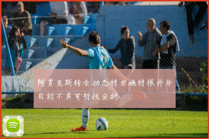 阿贾克斯转会动态特尔施特根并非目标不具可行性分析
