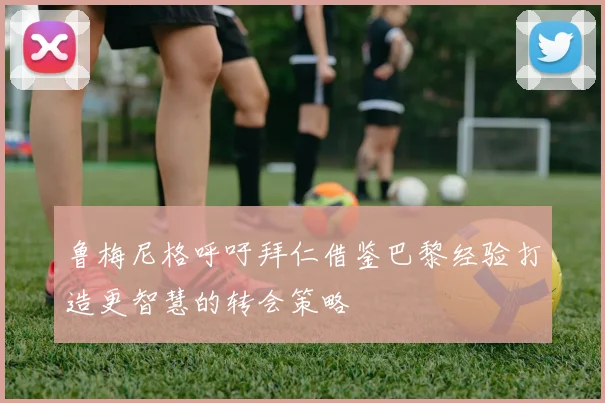 鲁梅尼格呼吁拜仁借鉴巴黎经验打造更智慧的转会策略