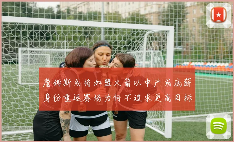 詹姆斯或将加盟火箭以中产或底薪身份重返赛场为何不追求更高目标