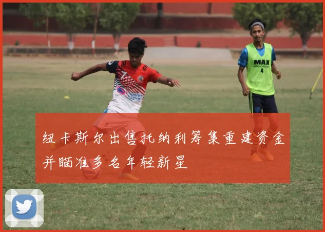 纽卡斯尔出售托纳利筹集重建资金并瞄准多名年轻新星