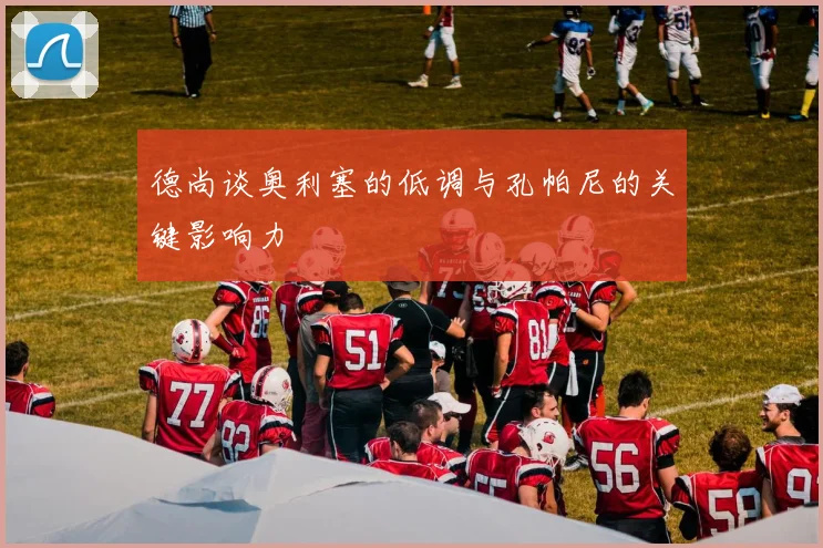 德尚谈奥利塞的低调与孔帕尼的关键影响力