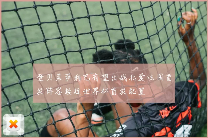 登贝莱萨利巴有望出战北爱法国首发阵容接近世界杯首发配置