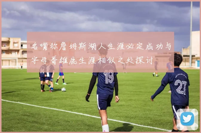 名嘴称詹姆斯湖人生涯必定成功与字母哥雄鹿生涯相似之处探讨