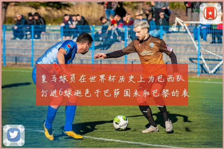 皇马球员在世界杯历史上为巴西队打进6球逊色于巴萨国米和巴黎的表现