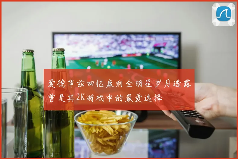 爱德华兹回忆康利全明星岁月透露曾是其2K游戏中的最爱选择