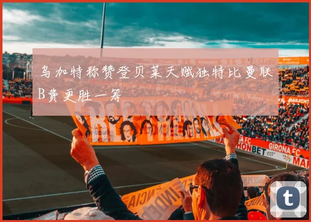 乌加特称赞登贝莱天赋独特比曼联B费更胜一筹