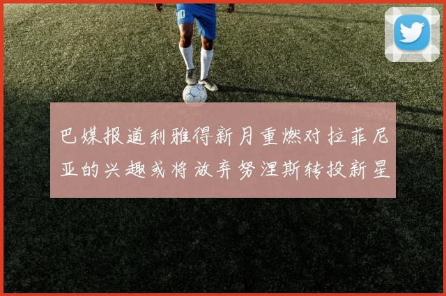 巴媒报道利雅得新月重燃对拉菲尼亚的兴趣或将放弃努涅斯转投新星