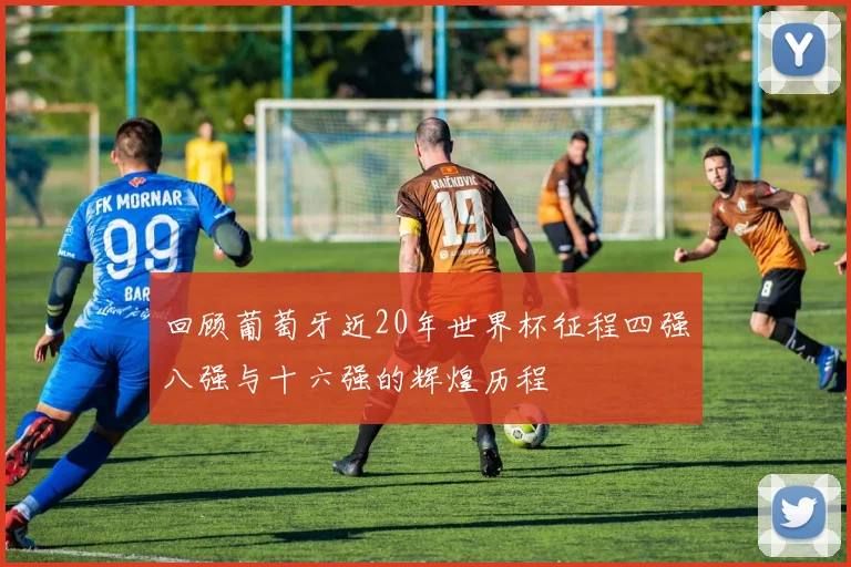 回顾葡萄牙近20年世界杯征程四强八强与十六强的辉煌历程