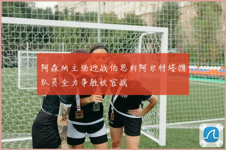 阿森纳主场迎战伯恩利阿尔特塔携队员全力争胜收官战